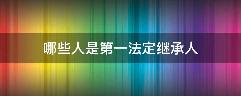 哪些人是第一法定继承人 哪些人是第一法定继承人