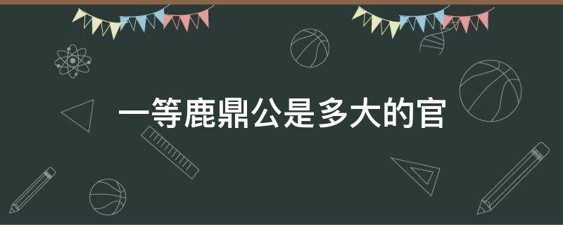一等鹿鼎公是多大的官（一等鹿鼎公是什么爵位）
