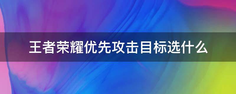 王者荣耀优先攻击目标选什么（王者荣耀优先攻击目标什么意思）