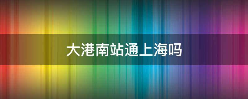 大港南站通上海吗（大港南站通车）