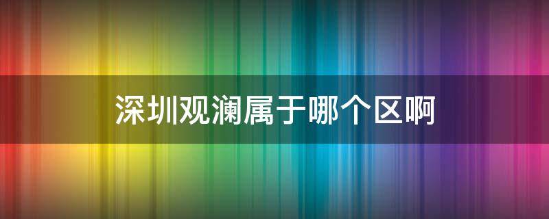 深圳观澜属于哪个区啊 深圳观澜属于哪个区啊2021