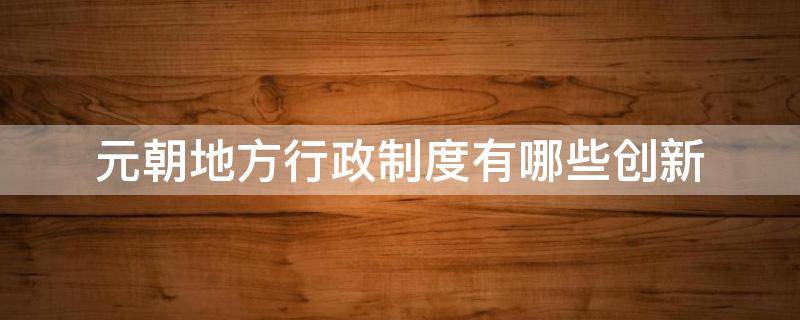 元朝地方行政制度有哪些创新(元朝地方行政制度有哪些创新其历史作用)