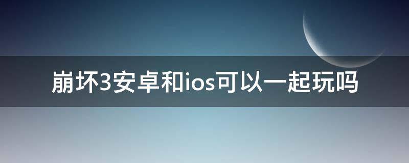 崩坏3安卓和ios可以一起玩吗 崩坏三ios和安卓可以一起玩吗