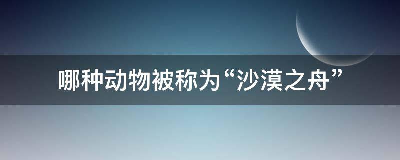 哪种动物被称为“沙漠之舟” 被称为沙漠之舟的是哪个动物