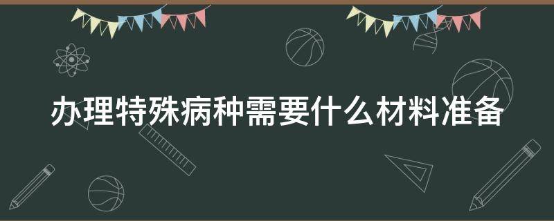 办理特殊病种需要什么材料准备（糖尿病办理特殊病种需要什么材料准备）