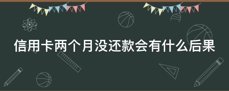 信用卡两个月没还款会有什么后果（信用卡两个月没还款会有什么后果吗）