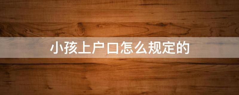 小孩上户口怎么规定的 小孩上户口怎么规定的啊
