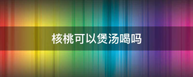 核桃可以煲汤喝吗（核桃可以煲汤么）