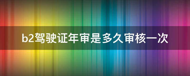 b2驾驶证年审是多久审核一次（b2驾驶证年审是多久审核一次）