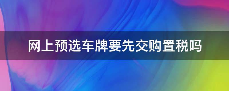 网上预选车牌要先交购置税吗（网上选车牌号之前需要先缴税么）