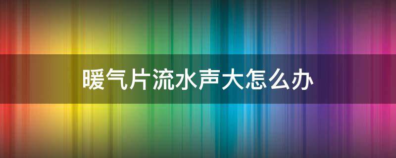 暖气片流水声大怎么办 暖气片水流声音大是怎么回事