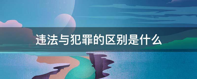 违法与犯罪的区别是什么 违法和犯罪有啥区别