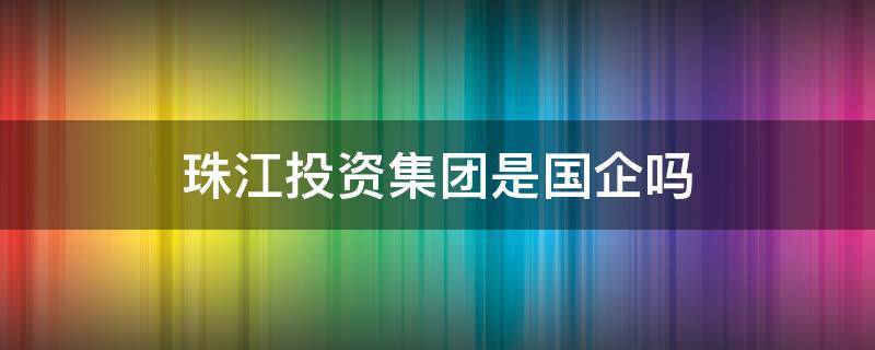 珠江投资集团是国企吗（广东珠江投资集团是国企吗）