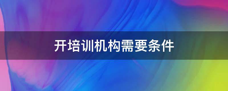 开培训机构需要条件 要开个培训机构要具备什么条件