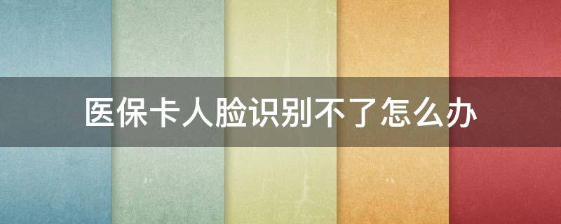 医保卡人脸识别不了怎么办（医保卡识别不了脸部）
