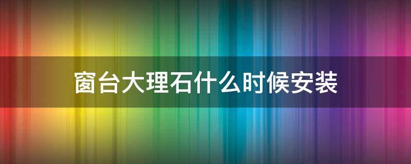 窗台大理石什么时候安装 窗台大理石啥时候安装