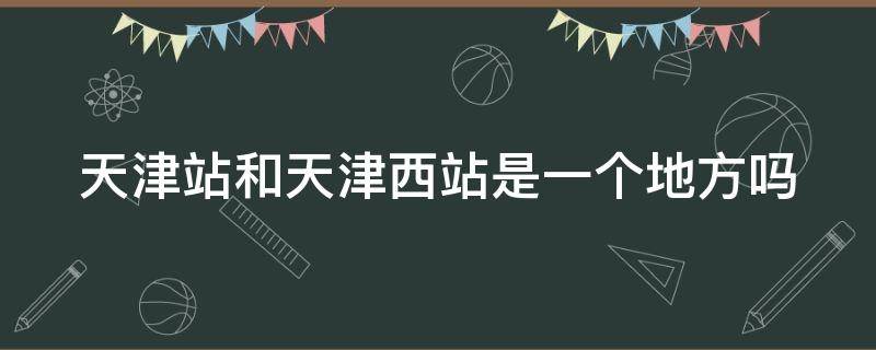 天津站和天津西站是一个地方吗 天津站和天津西站是一个地方吗?