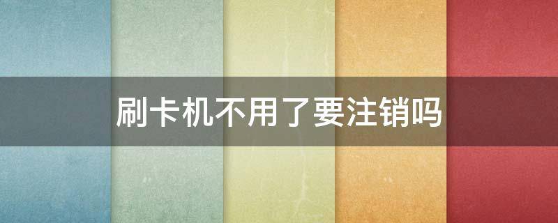 刷卡机不用了要注销吗（刷卡机不用了怎样注销）