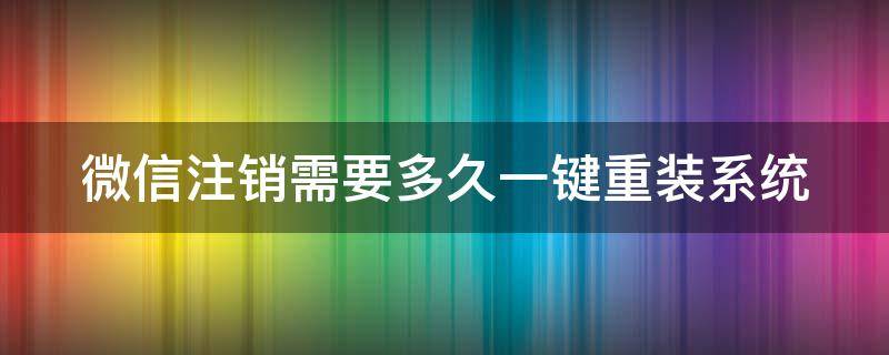 微信注销需要多久一键重装系统（注销的微信多久可以重新申请）