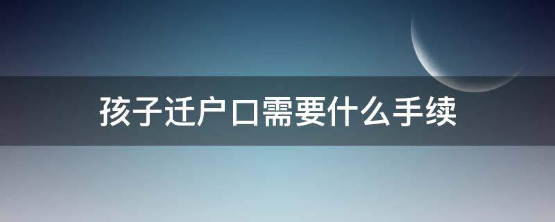 孩子迁户口需要什么手续（离异家庭孩子迁户口需要什么手续）