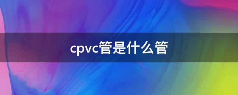 cpvc管是什么管 cpvc管是什么管厚度