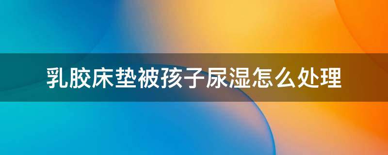 乳胶床垫被孩子尿湿怎么处理（乳胶床垫被宝宝尿床了怎么处理）