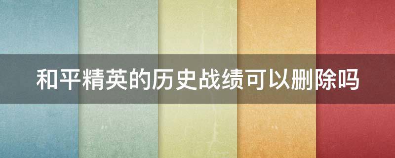 和平精英的历史战绩可以删除吗（和平精英可不可以删除历史战绩）