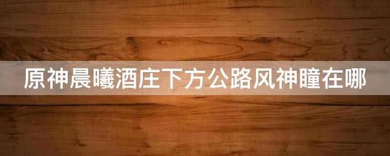 原神晨曦酒庄下方公路风神瞳在哪 原神中晨曦酒庄的风神瞳在哪