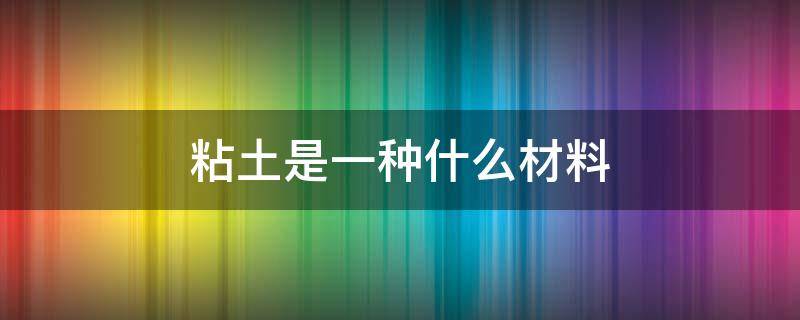 粘土是一种什么材料（粘土是一种什么材料做成的）