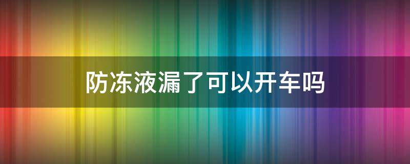 防冻液漏了可以开车吗（防冻液漏了可以开车吗能自燃么）
