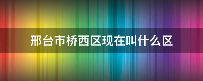 邢台市桥西区现在叫什么区（邢台桥西区是市区吗）