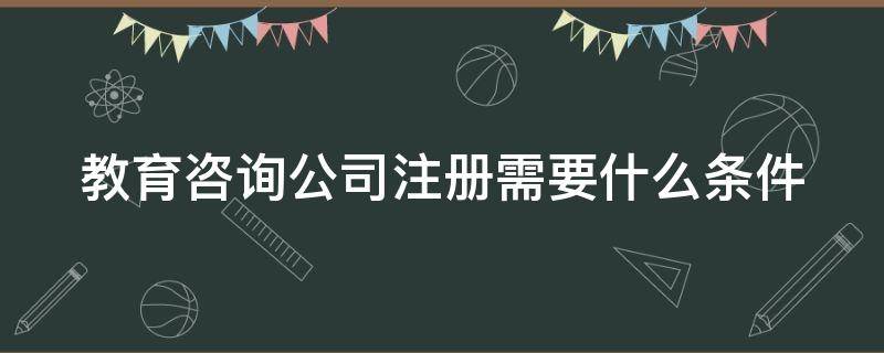 教育咨询公司注册需要什么条件 教育咨询公司注册需要什么条件和资质
