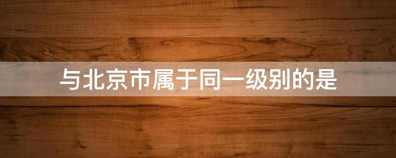 与北京市属于同一级别的是