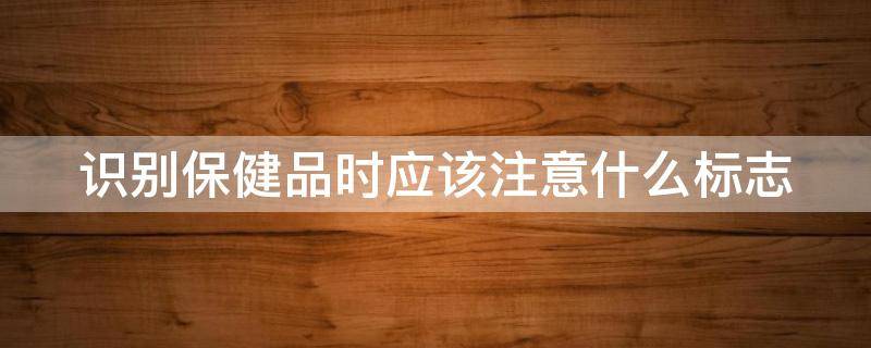识别保健品时应该注意什么标志 识别保健品时应该注意什么标志物