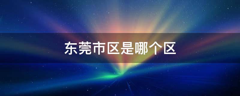 东莞市区是哪个区 东莞市区是哪个区管辖