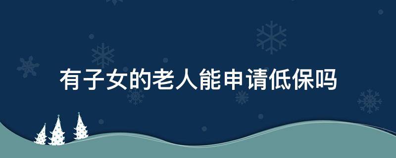 有子女的老人能申请低保吗 老人没有儿子办理低保要怎么办