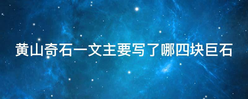 黄山奇石一文主要写了哪四块巨石（黄山奇石一文重点描写了哪四块石头）