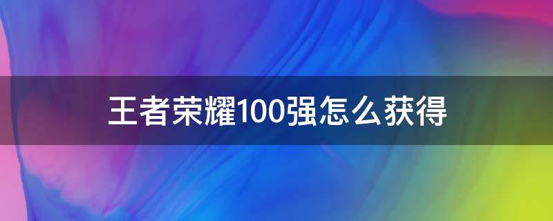 王者荣耀100强怎么获得（王者荣耀怎么才能获得100强）