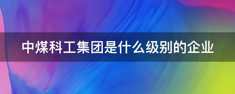 中煤科工集团是什么级别的企业 中煤科工集团有限公司什么级别国企