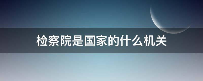 检察院是国家的什么机关（地方各级法院和检察院是国家的什么机关）