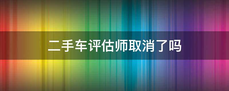 二手车评估师取消了吗 二手车评估师取消了吗最近
