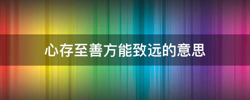 心存至善方能致远的意思 心存致善,方能至远的意思