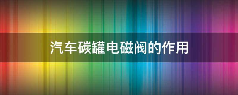 汽车碳罐电磁阀的作用（汽车碳罐电磁阀的作用与功能）
