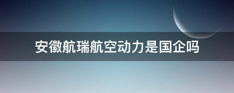 安徽航瑞航空动力是国企吗 安徽航瑞航空动力装备有限公司是国企吗