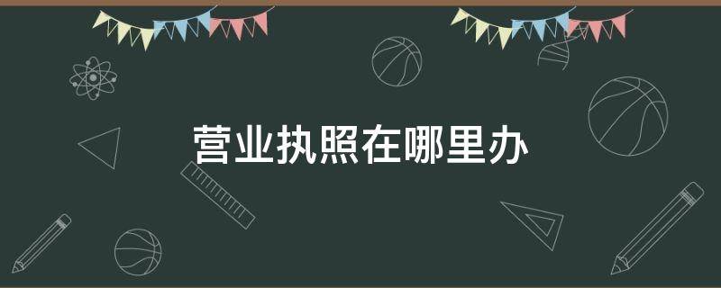 营业执照在哪里办（营业执照在哪里办理就在哪里注销吗）