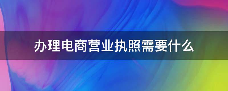 办理电商营业执照需要什么（做电商办营业执照需要什么条件）