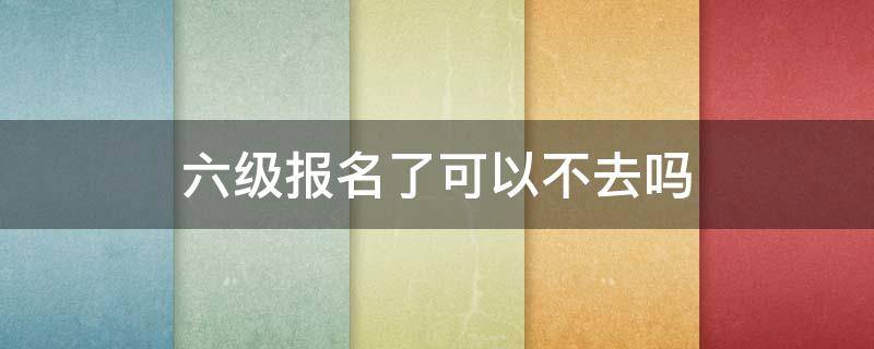 六级报名了可以不去吗 六级报名了可以不去吗?