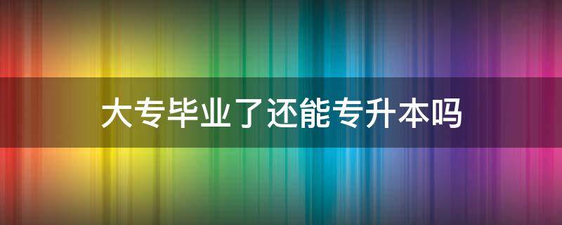 大专毕业了还能专升本吗（大专毕业了还可以升本吗）