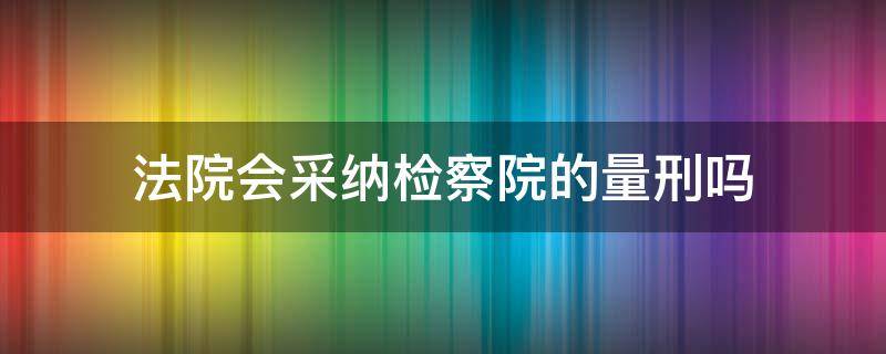 法院会采纳检察院的量刑吗 法院会采纳检察院的量刑吗