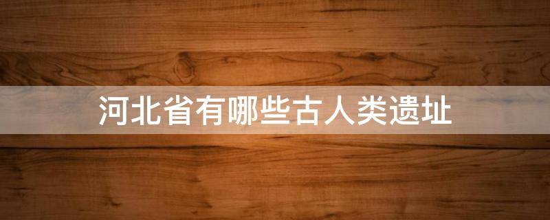 河北省有哪些古人类遗址(河北省有哪些古人类遗址要求100字左右)